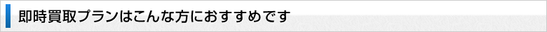即時買取プランはこんな方におすすめです